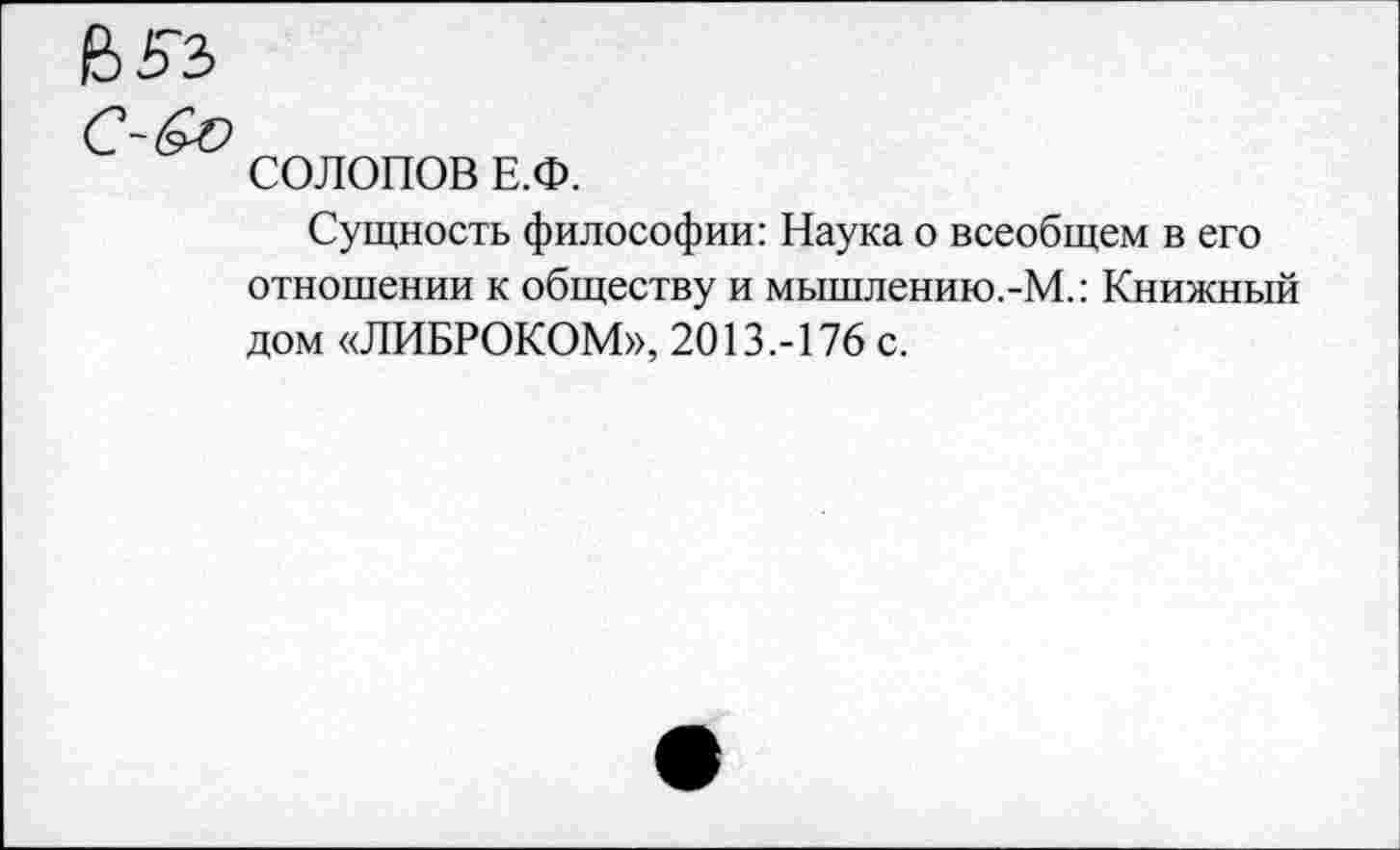 ﻿СОЛОПОВ Е.Ф.
Сущность философии: Наука о всеобщем в его отношении к обществу и мышлению.-М.: Книжный дом «ЛИБРОКОМ», 2013.-176 с.